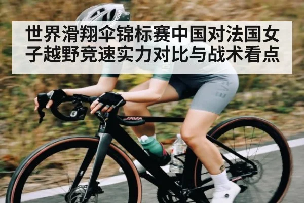 世界滑翔伞锦标赛中国对法国女子越野竞速实力对比与战术看点